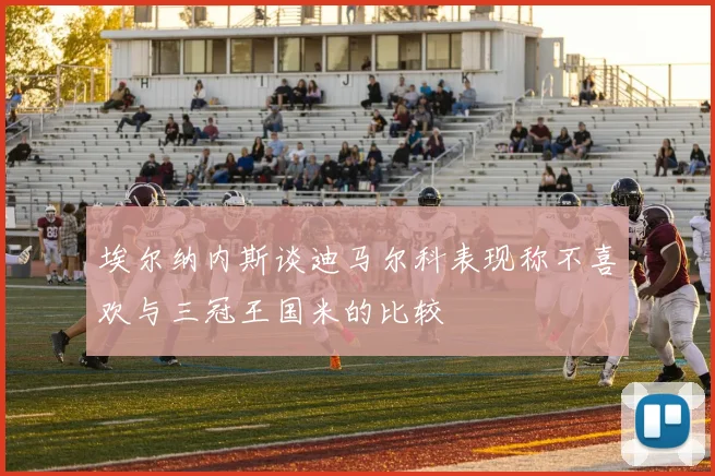 埃尔纳内斯谈迪马尔科表现称不喜欢与三冠王国米的比较