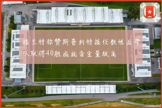 格兰特称赞斯普利特接任教练后带队取得40胜成就含金量极高