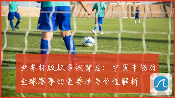 世界杯版权争议背后：中国市场对全球赛事的重要性与价值解析