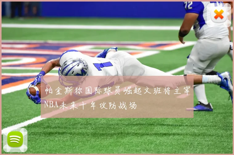 帕金斯称国际球员崛起文班将主宰NBA未来十年攻防战场