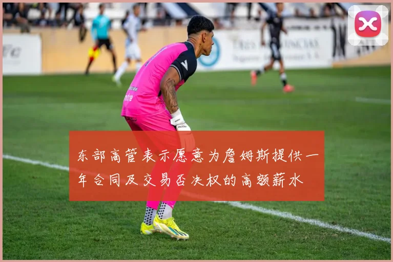 东部高管表示愿意为詹姆斯提供一年合同及交易否决权的高额薪水