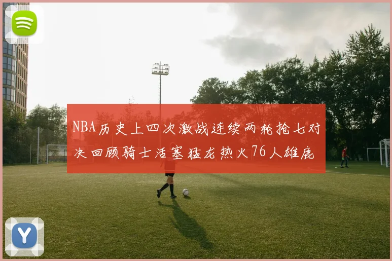 NBA历史上四次激战连续两轮抢七对决回顾骑士活塞猛龙热火76人雄鹿子弹马刺