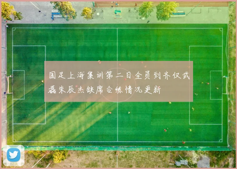 国足上海集训第二日全员到齐仅武磊朱辰杰缺席合练情况更新