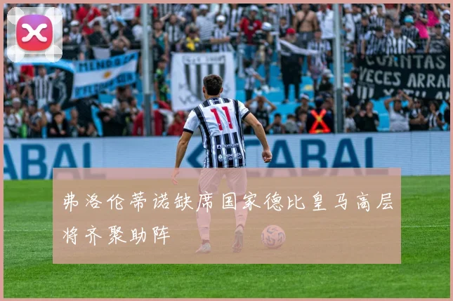 弗洛伦蒂诺缺席国家德比皇马高层将齐聚助阵