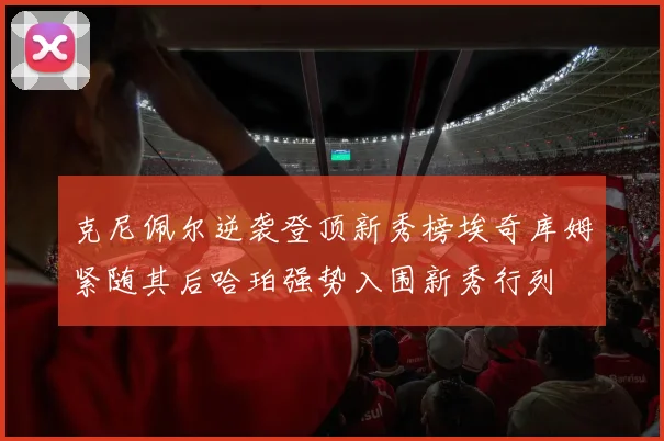 克尼佩尔逆袭登顶新秀榜埃奇库姆紧随其后哈珀强势入围新秀行列