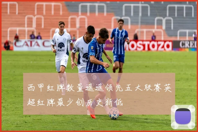 西甲红牌数量遥遥领先五大联赛英超红牌最少创历史新低