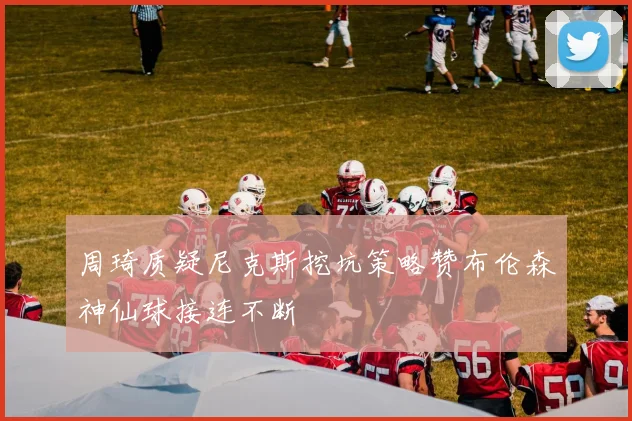 周琦质疑尼克斯挖坑策略赞布伦森神仙球接连不断