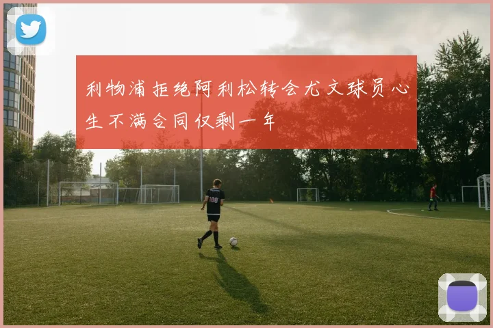 利物浦拒绝阿利松转会尤文球员心生不满合同仅剩一年