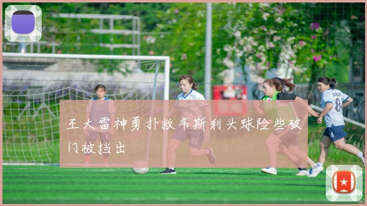 王大雷神勇扑救韦斯利头球险些破门被挡出