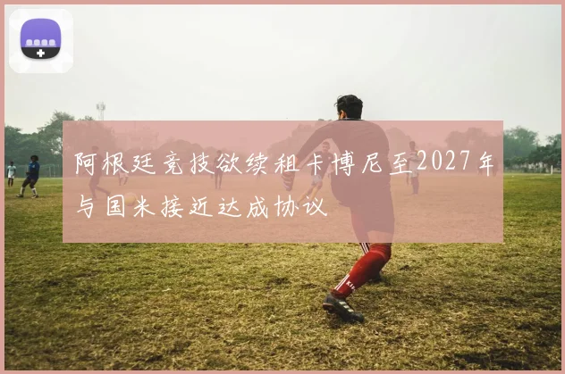 阿根廷竞技欲续租卡博尼至2027年与国米接近达成协议
