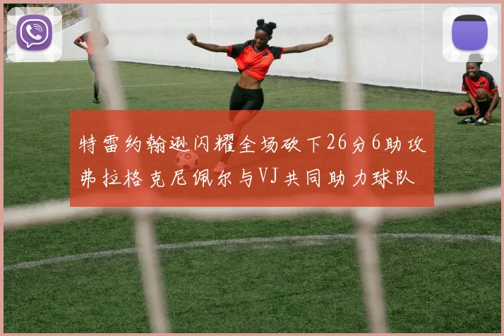 特雷约翰逊闪耀全场砍下26分6助攻弗拉格克尼佩尔与VJ共同助力球队表现出色