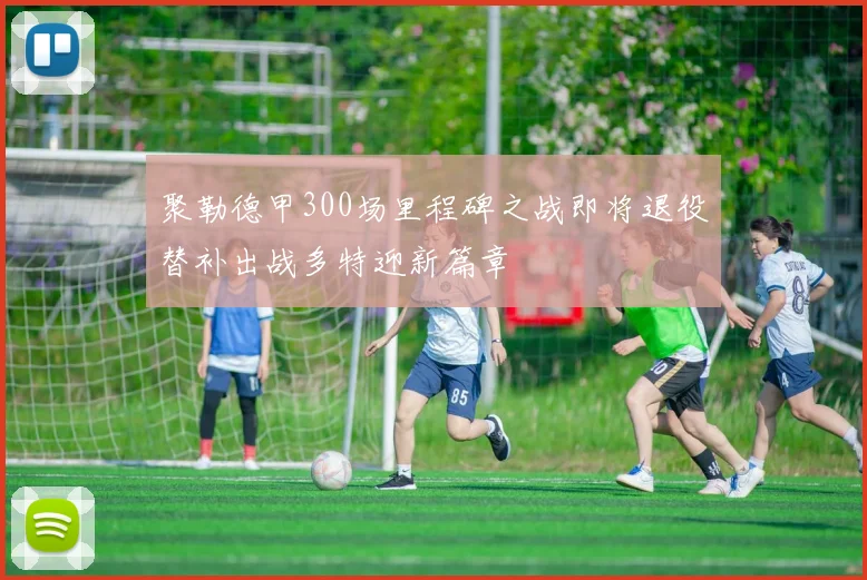 聚勒德甲300场里程碑之战即将退役替补出战多特迎新篇章