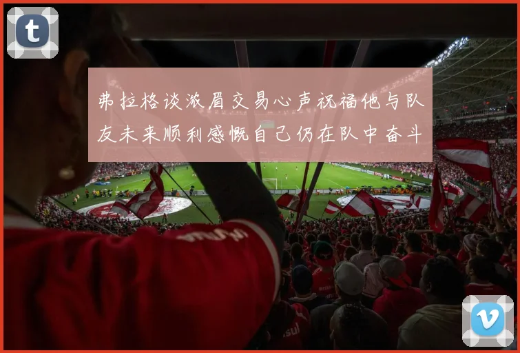 弗拉格谈浓眉交易心声祝福他与队友未来顺利感慨自己仍在队中奋斗
